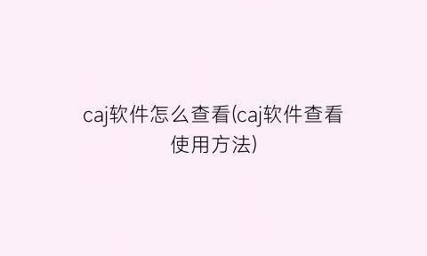 caj软件怎么查看(caj软件查看使用方法)