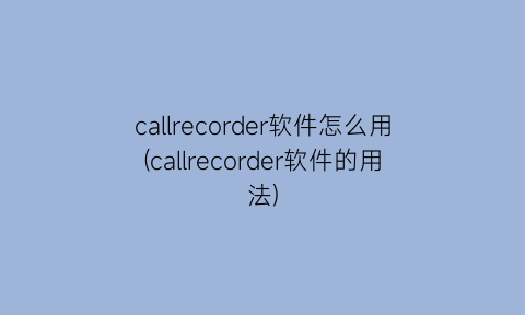 “callrecorder软件怎么用(callrecorder软件的用法)