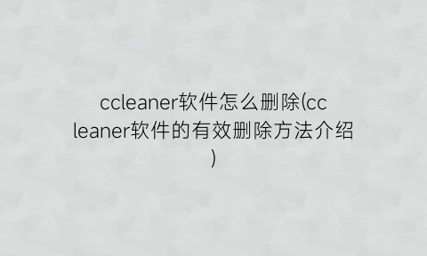 ccleaner软件怎么删除(ccleaner软件的有效删除方法介绍)