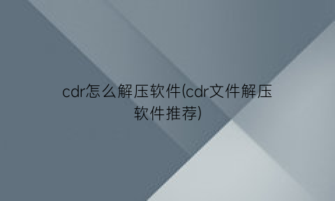“cdr怎么解压软件(cdr文件解压软件推荐)