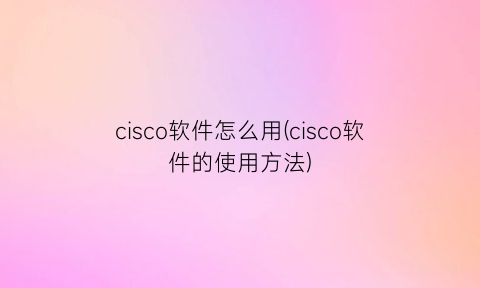 “cisco软件怎么用(cisco软件的使用方法)