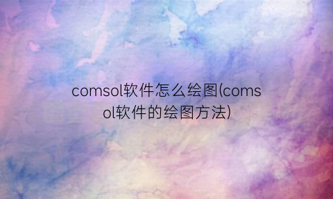 comsol软件怎么绘图(comsol软件的绘图方法)