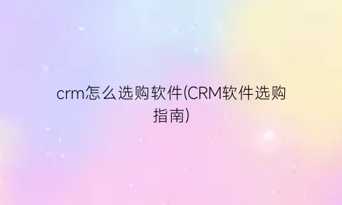 “crm怎么选购软件(CRM软件选购指南)