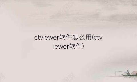 “ctviewer软件怎么用(ctviewer软件)