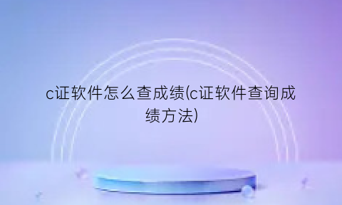 c证软件怎么查成绩(c证软件查询成绩方法)