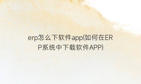 erp怎么下软件app(如何在ERP系统中下载软件APP)