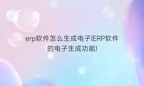 erp软件怎么生成电子(ERP软件的电子生成功能)