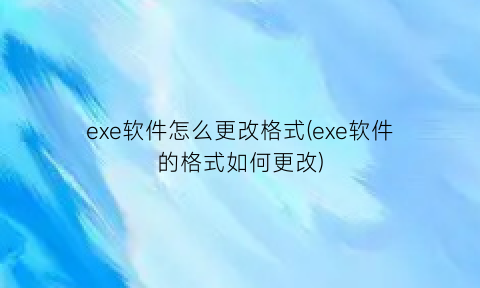 “exe软件怎么更改格式(exe软件的格式如何更改)