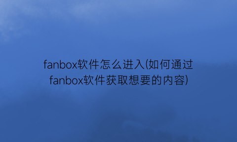 fanbox软件怎么进入(如何通过fanbox软件获取想要的内容)