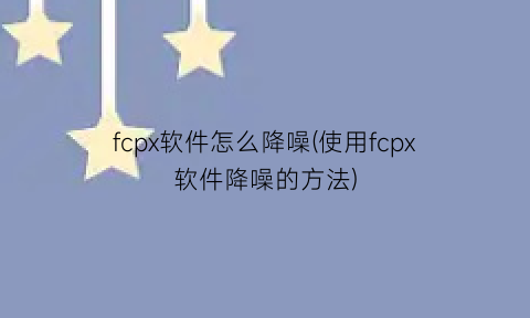 fcpx软件怎么降噪(使用fcpx软件降噪的方法)