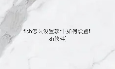 fish怎么设置软件(如何设置fish软件)