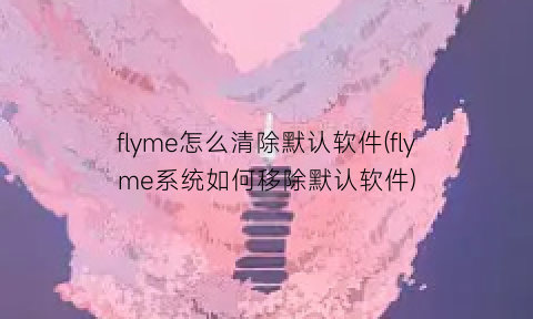 flyme怎么清除默认软件(flyme系统如何移除默认软件)