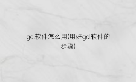 gcl软件怎么用(用好gcl软件的步骤)