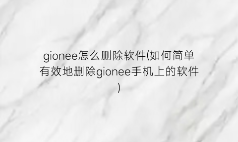 gionee怎么删除软件(如何简单有效地删除gionee手机上的软件)