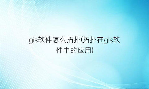 “gis软件怎么拓扑(拓扑在gis软件中的应用)