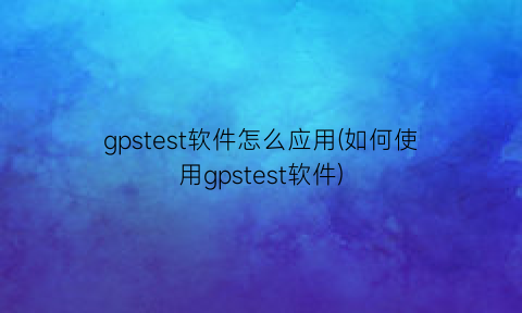 gpstest软件怎么应用(如何使用gpstest软件)