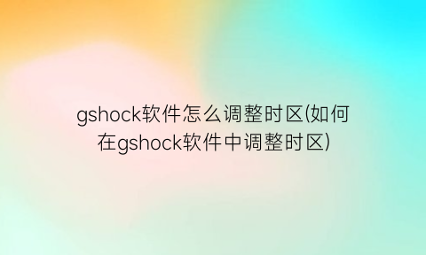 gshock软件怎么调整时区(如何在gshock软件中调整时区)