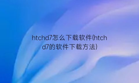“htchd7怎么下载软件(htchd7的软件下载方法)