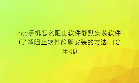 htc手机怎么阻止软件静默安装软件(了解阻止软件静默安装的方法HTC手机)