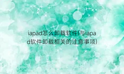 iapad怎么卸载软件(与iapad软件卸载相关的注意事项)