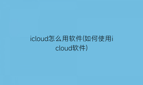 icloud怎么用软件(如何使用icloud软件)