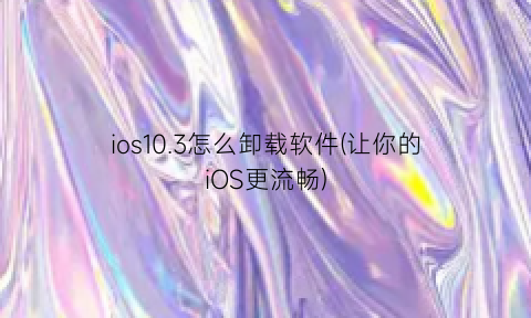 “ios10.3怎么卸载软件(让你的iOS更流畅)