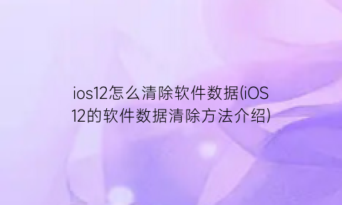 ios12怎么清除软件数据(iOS12的软件数据清除方法介绍)