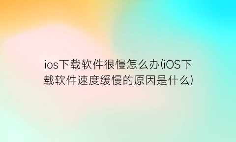 ios下载软件很慢怎么办(iOS下载软件速度缓慢的原因是什么)