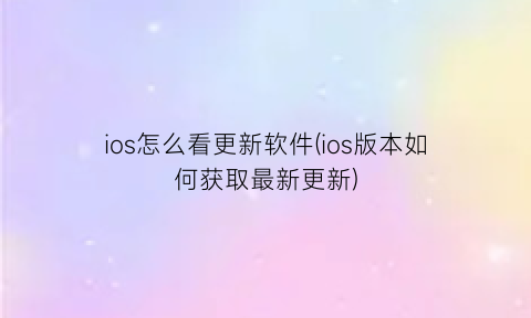 “ios怎么看更新软件(ios版本如何获取最新更新)