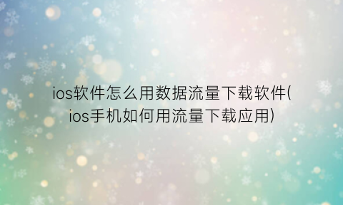 “ios软件怎么用数据流量下载软件(ios手机如何用流量下载应用)