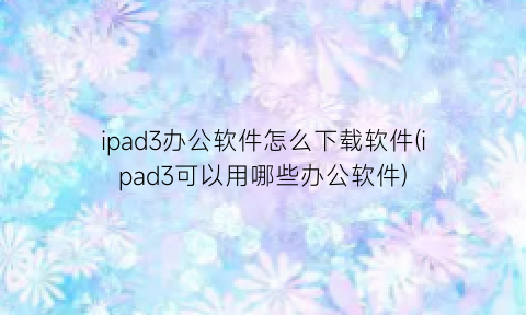 “ipad3办公软件怎么下载软件(ipad3可以用哪些办公软件)
