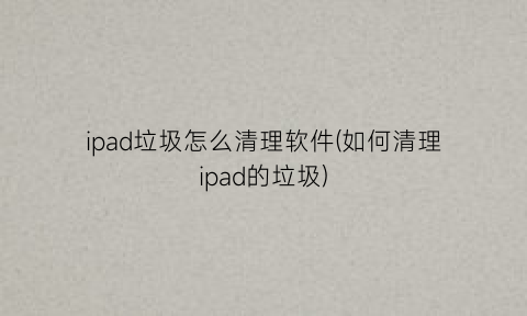 ipad垃圾怎么清理软件(如何清理ipad的垃圾)