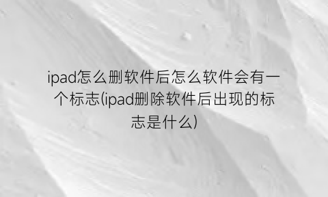 “ipad怎么删软件后怎么软件会有一个标志(ipad删除软件后出现的标志是什么)