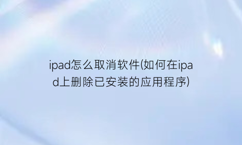 “ipad怎么取消软件(如何在ipad上删除已安装的应用程序)