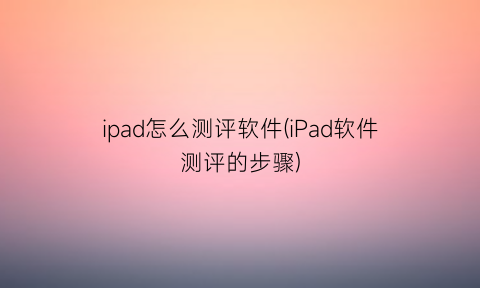 ipad怎么测评软件(iPad软件测评的步骤)