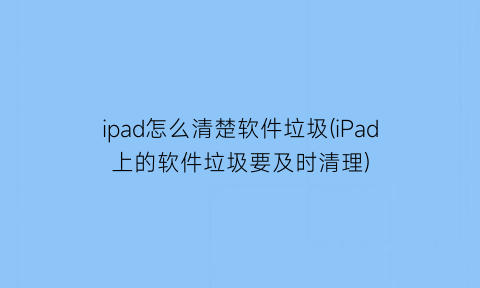 “ipad怎么清楚软件垃圾(iPad上的软件垃圾要及时清理)