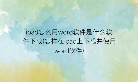 ipad怎么用word软件是什么软件下载(怎样在ipad上下载并使用word软件)