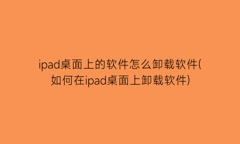 “ipad桌面上的软件怎么卸载软件(如何在ipad桌面上卸载软件)