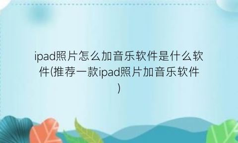ipad照片怎么加音乐软件是什么软件(推荐一款ipad照片加音乐软件)