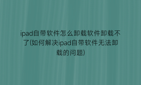 “ipad自带软件怎么卸载软件卸载不了(如何解决ipad自带软件无法卸载的问题)