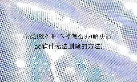 ipad软件删不掉怎么办(解决ipad软件无法删除的方法)