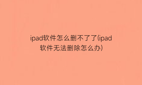 “ipad软件怎么删不了了(ipad软件无法删除怎么办)