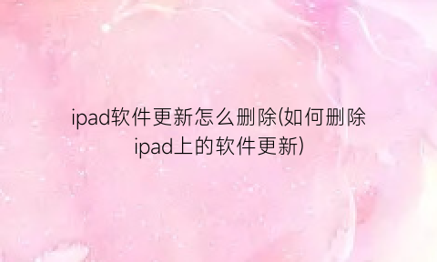 “ipad软件更新怎么删除(如何删除ipad上的软件更新)