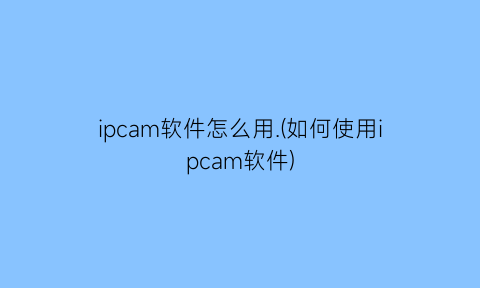 ipcam软件怎么用.(如何使用ipcam软件)