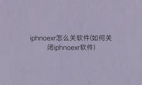 iphnoexr怎么关软件(如何关闭iphnoexr软件)