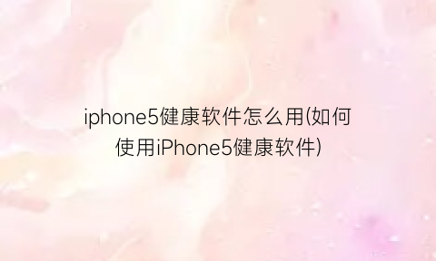 “iphone5健康软件怎么用(如何使用iPhone5健康软件)