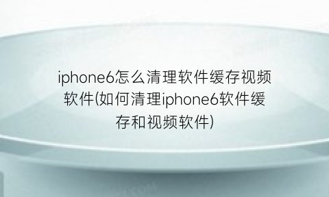 iphone6怎么清理软件缓存视频软件(如何清理iphone6软件缓存和视频软件)