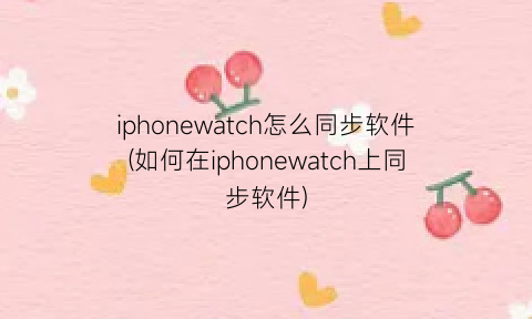 iphonewatch怎么同步软件(如何在iphonewatch上同步软件)