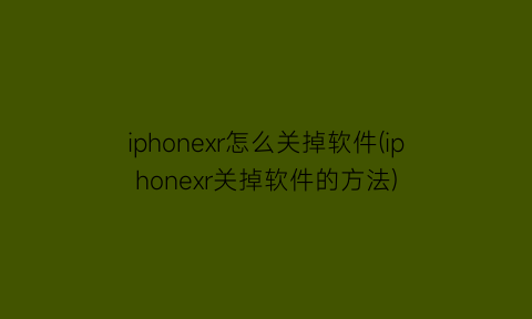 iphonexr怎么关掉软件(iphonexr关掉软件的方法)