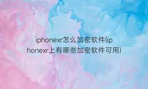 iphonexr怎么加密软件(iphonexr上有哪些加密软件可用)